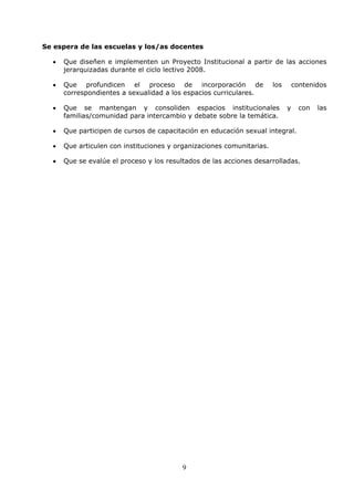 9
Se espera de las escuelas y los/as docentes
• Que diseñen e implementen un Proyecto Institucional a partir de las acciones
jerarquizadas durante el ciclo lectivo 2008.
• Que profundicen el proceso de incorporación de los contenidos
correspondientes a sexualidad a los espacios curriculares.
• Que se mantengan y consoliden espacios institucionales y con las
familias/comunidad para intercambio y debate sobre la temática.
• Que participen de cursos de capacitación en educación sexual integral.
• Que articulen con instituciones y organizaciones comunitarias.
• Que se evalúe el proceso y los resultados de las acciones desarrolladas.
 