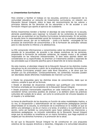 11
a. Lineamientos Curriculares
Para orientar y facilitar el trabajo en las escuelas, ponemos a disposición de la
comunidad educativa un conjunto de lineamientos curriculares, en relación con
Educación Sexual Integral, sobre la base del reconocimiento de los valores y
principios básicos de los derechos de los educandos a fin de acceder a una
formación integral que aporte al ejercicio de ciudadanía.
Dichos lineamientos tienden a facilitar el abordaje de esta temática en la escuela,
abriendo posibilidades para repensar la inclusión de los contenidos de educación
sexual que se explicitan en los Diseños Curriculares Jurisdiccionales. En tal sentido,
la escuela tiene la responsabilidad social de incorporar, en su quehacer pedagógico
la educación sexual, por ser la institución - junto a la familia - encargada de los
procesos de transmisión de conocimientos y de la formación de actitudes valiosas
para la vida durante la infancia y la adolescencia.
La ESI comprende informaciones y conocimientos sobre las dimensiones bio-psico-
sociales de la sexualidad, de acuerdo a las etapas evolutivas de las personas,
propiciando la formación de actitudes solidarias, de respeto mutuo y de cuidado
responsable en las relaciones interpersonales. Si bien estos aportes deben ser
considerados en su especificidad, no ameritan un tratamiento aislado y separado de
las actividades que el docente planifica para el desarrollo de la tarea educativa.
De esta manera, el abordaje integral de la Educación Sexual en los distintos niveles
educativos ha de concretarse a partir de la enseñanza de contenidos formulados en
los Diseños Curriculares propios para cada Nivel Educativo, y de otros que los
amplían y/o los profundizan. Consecuentemente, los contenidos incluidos pueden
ser abordados desde diferentes modalidades de inserción curricular:
• Desde las propuestas para las distintas áreas de conocimiento, dado que se
retoma y amplía lo que allí se formula.
• Desde el abordaje de situaciones cotidianas que justifiquen una intervención
formativa orientada por los propósitos de la Educación Sexual Integral.
• Desde proyectos transversales específicos en cada institución, en los cuales se
consideren temas concretos posibles de analizar y se delibere sobre las prácticas
culturales del cuidado de la salud, así como la construcción de vínculos basados en
el respeto y la solidaridad.
La tarea de planificación de los docentes en función de estas modalidades implica, a
su vez, la recuperación y sistematización de las experiencias pedagógicas previas
desarrolladas en la escuela, la orientación de la enseñanza en la medida en que se
define una estrategia y se da un marco a la tarea; el análisis y la justificación de la
acción, como así también su comunicación para hacer públicas las intenciones y
decisiones pedagógicas. La inclusión sistemática de la Educación Sexual Integral
exige que se encuadre su enseñanza en un marco formativo, que haga explícito el
respeto por los derechos humanos y la promoción de la salud.
Es así que la Educación Sexual Integral ha de constituirse en una propuesta
colectiva de los equipos directivos y docentes, integrada a la comunidad educativa
 