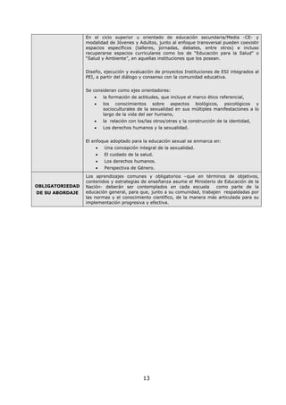 13
En el ciclo superior u orientado de educación secundaria/Media -CE- y
modalidad de Jóvenes y Adultos, junto al enfoque transversal pueden coexistir
espacios específicos (talleres, jornadas, debates, entre otros) e incluso
recuperarse espacios curriculares como los de “Educación para la Salud” o
“Salud y Ambiente”, en aquellas instituciones que los posean.
Diseño, ejecución y evaluación de proyectos Instituciones de ESI integrados al
PEI, a partir del diálogo y consenso con la comunidad educativa.
Se consideran como ejes orientadores:
• la formación de actitudes, que incluye el marco ético referencial,
• los conocimientos sobre aspectos biológicos, psicológicos y
socioculturales de la sexualidad en sus múltiples manifestaciones a lo
largo de la vida del ser humano,
• la relación con los/las otros/otras y la construcción de la identidad,
• Los derechos humanos y la sexualidad.
El enfoque adoptado para la educación sexual se enmarca en:
• Una concepción integral de la sexualidad.
• El cuidado de la salud.
• Los derechos humanos.
• Perspectiva de Género.
OBLIGATORIEDAD
DE SU ABORDAJE
Los aprendizajes comunes y obligatorios –que en términos de objetivos,
contenidos y estrategias de enseñanza asume el Ministerio de Educación de la
Nación- deberán ser contemplados en cada escuela como parte de la
educación general, para que, junto a su comunidad, trabajen respaldadas por
las normas y el conocimiento científico, de la manera más articulada para su
implementación progresiva y efectiva.
 