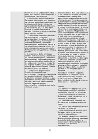 23
transformaciones fundamentalmente a
partir de la segunda mitad del siglo XX, a
nivel mundial y en Argentina.
_ El conocimiento de diferentes formas
de división del trabajo y de la propiedad,
así como de las distintas modalidades de
producción, distribución, consumo y
apropiación atendiendo a las diferencias
y desigualdades que, a lo largo de la
historia, se han establecido entre
varones y mujeres en su participación en
estos procesos sociales.
_ La comprensión de distintos sistemas
de conocimientos y creencias,
profundizando en el análisis de distintas
formas de prejuicio y discriminación en
diferentes sociedades, atendiendo
especialmente a aquellas que afectan la
participación de mujeres y varones en
diferentes espacios y procesos sociales:
familiares, laborales, políticos; públicos y
privados.
_ El conocimiento de los principales
cambios en la estructura y funciones de
las familias en la Argentina, atendiendo
especialmente a las diversas tendencias
en la composición y los roles familiares,
las tradiciones y cambios en el lugar de
las mujeres, hombres y niños/as en las
familias, en vinculación con los cambios
en el contexto socioeconómico.
_ La comprensión de procesos de
construcción de identidades
socioculturales y de la memoria colectiva
en la Argentina actual, reflexionando
críticamente acerca de las ideas en que
se basan los procesos de discriminación,
racismo y exclusión, particularmente
aquellas ideas que originan
discriminación y exclusión a partir de la
identidad sexual.
analizarse hechos de la vida cotidiana. A
la vez constituye un campo disciplinar
que desarrolla la reflexión y la
autorreflexión en pos del pensamiento
crítico y riguroso. Temas de relevancia
que son imprescindibles para el abordaje
integral de la ESI pueden ser incluidos
en este espacio curricular. Por ejemplo,
la tensión entre lo particular y lo general
(desarrollo de creencias particulares, o
aquellas de carácter más general y por
todos compartidas en tanto representan
derechos inalienables), la aceptación de
la diversidad como expresión de lo
humano, el aprendizaje de valores
trascendentes, la puesta en práctica de
reflexiones sobre valores tales como: “lo
bueno, lo bello, lo sano”, y otros. Los
agrupados en torno a la psicología, por
otra parte, permiten el tratamiento de
las complejidades de la adolescencia.
Además, predisponen a los adolescentes
y jóvenes para el mejor conocimiento de
sí mismos y de sus pares, el análisis
crítico de las distintas formas de ser
adolescente, la identificación de riesgos,
la educación emocional y el desarrollo
de habilidades para la vida, el
establecimientos de vínculos de respeto,
afecto y confianza con pares y adultos.
Estas son algunas de las cuestiones
posibles de ser trabajadas desde la
disciplina
Teniendo en cuenta los propósitos
formativos de la Educación Sexual
Integral enunciados en el punto 1 del
presente documento, la escuela
desarrollará contenidos que promuevan
en los alumnos y alumnas:
Filosofía
_ La identificación de prejuicios y sus
componentes valorativos, cognitivos y
emocionales relativos a la sexualidad.
_ El reconocimiento de la diferencia
entre ética y moral y su relación con el
campo de la sexualidad.
_ La consideración de problemas de
ética aplicada a través del análisis de
casos.
_ La identificación de la tensión entre lo
particular y lo universal.
_ El reconocimiento de las implicancias
sociales y éticas de los avances
científicos y tecnológicos.
_ La reflexión y análisis crítico en torno
a las implicancias del uso de las nuevas
tecnologías de la información y la
comunicación sobre el comportamiento
individual y las relaciones
interpersonales.
 