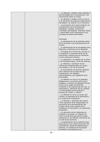 24
_ La reflexión y análisis crítico referido a
las tecnologías de la reproducción y de
intervención sobre el cuerpo.
_ La reflexión y análisis crítico en torno
a la valoración de patrones hegemónicos
de belleza y la relación con el consumo.
_ La promoción de la salud integral y la
consideración de las dimensiones
biológicas, sociales, económicas,
culturales, psicológicas, históricas, éticas
y espirituales como influyentes en los
procesos de salud-enfermedad.
Psicología
_ La identificación de las distintas áreas
de la conducta y las motivaciones de la
misma.
_ La identificación de la sexualidad como
elemento constitutivo de la identidad.
_ El respeto de sí mismo-as, del otro-a y
la valoración y reconocimiento de las
emociones y afectos que se involucran
en las relaciones humanas.
_ La valoración y el respeto por el pudor
y la intimidad propia y la de los otros-as.
_ La reflexión y valoración de las
relaciones interpersonales con pares,
con adultos y con los-as hijos-as.
_ El conocimiento de diversos aspectos
de la atención de la salud sexual y
reproductiva: los métodos
anticonceptivos y de regulación de la
fecundidad.
_ La reflexión en torno a la pubertad,
adolescencia y juventud como hecho
subjetivo y cultural, las distintas formas
de ser joven según los distintos
contextos y las experiencias de vida. La
apreciación y valoración de los cambios
y continuidades en los púberes y
jóvenes de “antes” y “ahora”.
_ La reflexión en torno al cuerpo que
cambia, la búsqueda de la autonomía y
su construcción progresiva.
_ La reflexión y valoración del cuerpo
como expresión de la subjetividad. La
promoción de la autovaloración del
propio cuerpo como soporte de la
confianza, el crecimiento y la autonomía
progresiva.
_ La valoración de las relaciones de
amistad y de pareja. La reflexión en
torno a las formas que asumen estas
relaciones en los distintos momentos de
la vida de las personas
_ La identificación de los distintos tipos
de grupos en los cuales transcurren las
experiencias vitales de adolescentes y
jóvenes. La incidencia de los grupos
primarios y secundarios en la
 