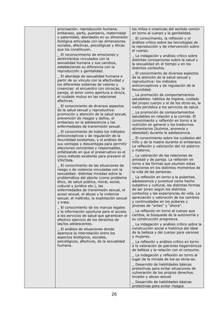 26
procreación: reproducción humana,
embarazo, parto, puerperio, maternidad
y paternidad, abordados en su dimensión
biológica articulada con las dimensiones
sociales, afectivas, psicológicas y éticas
que los constituyen.
_ El reconocimiento de emociones y
sentimientos vinculados con la
sexualidad humana y sus cambios,
estableciendo su diferencia con la
reproducción y genitalidad.
_ El abordaje de sexualidad humana a
partir de su vínculo con la afectividad y
los diferentes sistemas de valores y
creencias: el encuentro con otros/as, la
pareja, el amor como apertura a otro/a,
el cuidado mutuo en las relaciones
afectivas.
_ El conocimiento de diversos aspectos
de la salud sexual y reproductiva:
promoción y atención de la salud sexual,
prevención de riesgos y daños, el
embarazo en la adolescencia y las
enfermedades de transmisión sexual.
_ El conocimiento de todos los métodos
anticonceptivos y de regulación de la
fecundidad existentes, y el análisis de
sus ventajas y desventajas para permitir
elecciones concientes y responsables,
enfatizando en que el preservativo es el
único método existente para prevenir el
VIH/Sida.
_ El conocimiento de las situaciones de
riesgo o de violencia vinculadas con la
sexualidad: distintas miradas sobre la
problemática del aborto (como problema
ético, de salud pública, moral, social,
cultural y jurídico etc.), las
enfermedades de transmisión sexual, el
acoso sexual, el abuso y la violencia
sexual, el maltrato, la explotación sexual
y trata.
_ El conocimiento de los marcos legales
y la información oportuna para el acceso
a los servicios de salud que garanticen el
efectivo ejercicio de los derechos de
las/los adolescentes.
_ El análisis de situaciones donde
aparezca la interrelación entre los
aspectos biológicos, sociales,
psicológicos, afectivos, de la sexualidad
humana.
los mitos o creencias del sentido común
en torno al cuerpo y la genitalidad.
_ El conocimiento, la reflexión y el
análisis crítico sobre las tecnologías de
la reproducción y de intervención sobre
el cuerpo.
_ La indagación y análisis crítico sobre
distintas concepciones sobre la salud y
la sexualidad en el tiempo y en los
distintos contextos.
_ El conocimiento de diversos aspectos
de la atención de la salud sexual y
reproductiva: los métodos
anticonceptivos y de regulación de la
fecundidad.
_ La promoción de comportamientos
saludables: hábitos de higiene, cuidado
del propio cuerpo y el de los otros-as, la
visita periódica a los servicios de salud.
_ La promoción de comportamientos
saludables en relación a la comida. El
conocimiento y reflexión en torno a la
nutrición en general y los trastornos
alimentarios (bulimia, anorexia y
obesidad) durante la adolescencia.
_ El conocimiento sobre los cuidados del
niño y de la madre durante el embarazo.
La reflexión y valoración del rol paterno
y materno.
_ La valoración de las relaciones de
amistad y de pareja. La reflexión en
torno a las formas que asumen estas
relaciones en los distintos momentos de
la vida de las personas.
_ La reflexión en torno a la pubertad,
adolescencia y juventud como hecho
subjetivo y cultural, las distintas formas
de ser joven según los distintos
contextos y las experiencias de vida. La
apreciación y valoración de los cambios
y continuidades en los púberes y
jóvenes de “antes” y “ahora”.
_ La reflexión en torno al cuerpo que
cambia, la búsqueda de la autonomía y
su construcción progresiva.
_ La indagación y análisis crítico sobre la
construcción social e histórica del ideal
de la belleza y del cuerpo para varones
y mujeres.
_ La reflexión y análisis crítico en torno
a la valoración de patrones hegemónicos
de belleza y la relación con el consumo.
_ La indagación y reflexión en torno al
lugar de la mirada de los-as otros-as.
_ Desarrollo de habilidades básicas
protectivas para evitar situaciones de
vulneración de los propios derechos.
Incesto y abuso sexual
_ Desarrollo de habilidades básicas
protectivas para evitar riesgos
 