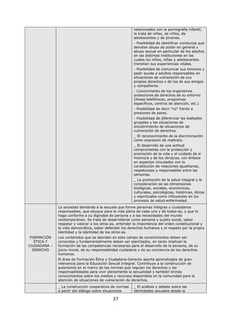 27
relacionados con la pornografía infantil,
la trata de niñas, de niños, de
adolescentes y de jóvenes.
- Posibilidad de identificar conductas que
denoten abuso de poder en general y
abuso sexual en particular de los adultos
en las distintas instituciones en las
cuales los niños, niñas y adolescentes
transitan sus experiencias vitales.
- Posibilidad de comunicar sus temores y
pedir ayuda a adultos responsables en
situaciones de vulneración de sus
propios derechos o de los de sus amigos
y compañeros.
- Conocimiento de los organismos
protectores de derechos de su entorno
(líneas telefónicas, programas
específicos, centros de atención, etc.)
- Posibilidad de decir “no” frente a
presiones de pares.
- Posibilidad de diferenciar las lealtades
grupales y las situaciones de
encubrimiento de situaciones de
vulneración de derechos.
_ El reconocimiento de la discriminación
como expresión de maltrato.
_ El desarrollo de una actitud
comprometida con la protección y
promoción de la vida y el cuidado de si
mismo/a y de los otros/as, con énfasis
en aspectos vinculados con la
constitución de relaciones igualitarias,
respetuosas y responsables entre las
personas.
_ La promoción de la salud integral y la
consideración de las dimensiones
biológicas, sociales, económicas,
culturales, psicológicas, históricas, éticas
y espirituales como influyentes en los
procesos de salud-enfermedad.
FORMACIÓN
ÉTICA Y
CIUDADANA –
DERECHO
La sociedad demanda a la escuela que forme personas íntegras y ciudadanos
responsables, que eduque para la vida plena de cada uno y de todos-as, y que lo
haga conforme a su dignidad de persona y a las necesidades del mundo
contemporáneo. Se trata de desarrollarse como persona y sujeto social, saber
respetar y valorar a los otros-as, entender la importancia del orden constitucional y
la vida democrática, saber defender los derechos humanos y el respeto por la propia
identidad y la identidad de los otros-as.
Los contenidos que se abordan en este campo de conocimientos deben ser
conocidos y fundamentalmente deben ser ejercitados, en tanto implican la
formación de las competencias necesarias para el desarrollo de la persona, de su
juicio moral, de su responsabilidad ciudadana y de su conciencia de los derechos
humanos.
El área de Formación Ética y Ciudadana-Derecho aporta aprendizajes de gran
relevancia para la Educación Sexual Integral. Contribuye a la construcción de
autonomía en el marco de las normas que regulan los derechos y las
responsabilidades para vivir plenamente la sexualidad y también brinda
conocimientos sobre los medios y recursos disponibles en la comunidad para la
atención de situaciones de vulneración de derechos.
_ La construcción cooperativa de normas
a partir del diálogo sobre situaciones
_ El análisis y debate sobre las
identidades sexuales desde la
 