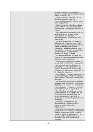 29
implicancias de los alcances de los
derechos y responsabilidades parentales
frente a un hijo o hija.
_ El conocimiento y el análisis de las
implicancias de los derechos y
responsabilidades de los hijos-as frente
a los progenitores.
_ El conocimiento, reflexión y análisis
crítico referido a las tecnologías de la
reproducción y de intervención sobre el
cuerpo.
_ El conocimiento de diversos aspectos
de la atención de la salud sexual y
reproductiva: los métodos
anticonceptivos y de regulación de la
fecundidad.
_ La reflexión en torno a la pubertad,
adolescencia y juventud como hecho
subjetivo y cultural, las distintas formas
de ser joven según los distintos
contextos y las experiencias de vida. La
apreciación y valoración de los cambios
y continuidades en los púberes y
jóvenes de “antes” y “ahora”.
_ La reflexión en torno al cuerpo que
cambia, la búsqueda de la autonomía y
su construcción progresiva.
_ El fortalecimiento de los procesos de
construcción de identidad y autoestima.
_ La valoración de las relaciones de
amistad y de pareja. La reflexión en
torno a las formas que asumen estas
relaciones en los distintos momentos de
la vida de las personas.
_ La indagación y análisis crítico sobre la
construcción social e histórica del ideal
de la belleza y del cuerpo para varones
y mujeres.
_ La reflexión y análisis crítico en torno
a la valoración de patrones hegemónicos
de belleza y la relación con el consumo.
_ La indagación y reflexión en torno al
lugar de la mirada de los-as otros-as.
_ La reflexión y valoración del cuerpo
como expresión de la subjetividad. La
promoción de la autovaloración del
propio cuerpo como soporte de la
confianza, el crecimiento y la autonomía
progresiva.
_ El análisis e identificación de
situaciones de vulneración de los
derechos de los niños, niñas y
adolescentes.
_ El análisis, identificación e implicancias
de situaciones de incesto y abuso sexual
infantil; pornografía infantil; trata de
niñas, de niños, de adolescentes y de
jóvenes _ El reconocimiento de la
discriminación como expresión de
maltrato.
 