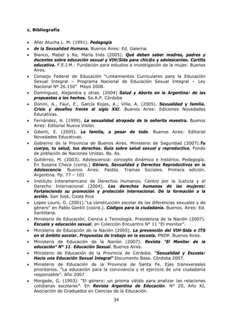 34
c. Bibliografía
• Aller Atucha L. M. (1991). Pedagogía
• de la Sexualidad Humana. Buenos Aires: Ed. Galerna.
• Bianco, Mabel y Re, María Inés (2005). Qué deben saber madres, padres y
docentes sobre educación sexual y VIH/Sida para chic@s y adolescentes. Cartilla
educativa. F.E.I.M.: Fundación para estudios e investigación de la mujer. Buenos
Aires.
• Consejo Federal de Educación “Lineamientos Curriculares para la Educación
Sexual Integral – Programa Nacional de Educación Sexual Integral – Ley
Nacional Nº 26.150” Mayo 2008.
• Domínguez, Alejandra y otras. (2004) Salud y Aborto en la Argentina: de las
propuestas a los hechos. Se.A.P. Córdoba
• Donini, A., Faur, E., García Rojas, A.; Villa, A. (2005). Sexualidad y familia.
Crisis y desafíos frente al siglo XXI. Buenos Aires: Ediciones Novedades
Educativas.
• Fernández, A. (1999). La sexualidad atrapada de la señorita maestra. Buenos
Aires: Editorial Nueva Visión.
• Giberti, E. (2005). La familia, a pesar de todo. Buenos Aires: Editorial
Novedades Educativas.
• Gobierno de la Provincia de Buenos Aires. Ministerio de Seguridad (2007).Tu
cuerpo, tu salud, tus derechos. Guía sobre salud sexual y reproductiva. Fondo
de población de Naciones Unidas. Bs. As.
• Gutiérrez, M. (2003). Adolescencia: concepto dinámico e histórico. Pedagogía.
En Susana Checa (comp.) Género, Sexualidad y Derechos Reproductivos en la
Adolescencia. Buenos Aires: Paidós. Tramas Sociales. Primera edición.
Argentina. Pp. 77 – 101
• Instituto Interamericano de Derechos Humanos. Centro por la Justicia y el
Derecho Internacional (2004). Los derechos humanos de las mujeres:
Fortaleciendo su promoción y protección internacional. De la formación a la
acción. San José, Costa Rica
• Lopes Louro, G. (2001)."La construcción escolar de las diferencias sexuales y de
género" en Pablo Gentili (coord.). Códigos para la ciudadanía. Buenos. Aires: Ed.
Santillana.
• Ministerio de Educación, Ciencia y Tecnología. Presidencia de la Nación (2007).
Escuela y educación sexual, en Colección Encuentro N° 11 “El monitor”.
• Ministerio de Educación de la Nación (2005). La prevención del VIH-Sida e ITS
en el ámbito escolar. Propuestas de trabajo en la escuela. PNDP. Buenos Aires.
• Ministerio de Educación de la Nación (2007). Revista “El Monitor de la
educación” N° 11. Educación Sexual. Buenos Aires.
• Ministerio de Educación de la Provincia de Córdoba. “Sexualidad y Escuela:
Hacia una Educación Sexual Integral” Documento Base. Córdoba 2007.
• Ministerio de Educación de la Provincia de Santa Fe. Ejes transversales
prioritarios. “La educación para la convivencia y el ejercicio de una ciudadanía
responsable”. Año 2007
• Morgade, G. (1993). “El género: un prisma válido para analizar las relaciones
cotidianas escolares”. En Revista Argentina de Educación. N° 20, Año XI,
Asociación de Graduados en Ciencias de la Educación.
 