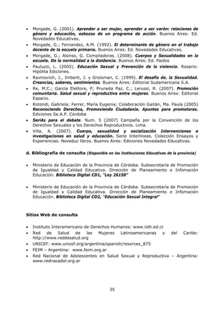 35
• Morgade, G. (2001). Aprender a ser mujer, aprender a ser varón: relaciones de
género y educación, esbozos de un programa de acción. Buenos Aires: Ed.
Novedades Educativas.
• Morgade, G.; Fernandez, A.M. (1992). El determinante de género en el trabajo
docente de la escuela primaria. Buenos Aires: Ed. Novedades Educativas.
• Morgade, G.; Alonso, G. Compiladoras. (2008). Cuerpos y Sexualidades en la
escuela. De la normalidad a la disidencia. Buenos Aires: Ed. Paidos
• Pauluzzi, L. (2005). Educación Sexual y Prevención de la violencia. Rosario:
Hipólita Ediciones.
• Ravinovich, J., Imberti, J. y Groisman, C. (1999). El desafío de. la Sexualidad.
Creencias, saberes, sentimientos. Buenos Aires: Editorial Sudamericana S.A.
• Re, M.C.; García Elettore, P; Pruneda Paz, C.; Lerussi, R. (2007). Promoción
comunitaria. Salud sexual y reproductiva entre mujeres. Buenos Aires: Editorial
Espacio.
• Rotondi, Gabriela; Ferrer, María Eugenia; Colaboración Gaitán, Ma. Paula (2005)
Reconociendo Derechos, Promoviendo Ciudadanía. Apuntes para promotoras.
Ediciones Se.A.P. Córdoba
• SeriAs para el debate. Num. 5 (2007) Campaña por la Convención de los
Derechos Sexuales y los Derechos Reproductivos. Lima.
• Villa, A. (2007). Cuerpo, sexualidad y socialización Intervenciones e
investigaciones en salud y educación. Serie Interlíneas. Colección Ensayos y
Experiencias. Noveduc libros. Buenos Aires: Ediciones Novedades Educativas.
d. Bibliografía de consulta (Disponible en las Instituciones Educativas de la provincia)
• Ministerio de Educación de la Provincia de Córdoba. Subsecretaría de Promoción
de Igualdad y Calidad Educativa. Dirección de Planeamiento e Infomación
Educación. Biblioteca Digital CD1, “Ley 26150”
• Ministerio de Educación de la Provincia de Córdoba. Subsecretaría de Promoción
de Igualdad y Calidad Educativa. Dirección de Planeamiento e Infomación
Educación. Biblioteca Digital CD2, “Educación Sexual Integral”
Sitios Web de consulta
• Instituto Interamericano de Derechos Humanos: www.iidh.ed.cr
• Red de Salud de las Mujeres Latinoamericanas y del Caribe:
http://www.reddesalud.org
• UNICEF: www.unicef.org/argentina/spanish/resorces_875
• FEIM – Argentina: www.feim.org.ar
• Red Nacional de Adolescentes en Salud Sexual y Reproductiva – Argentina:
www.rednacadol.org.ar
 