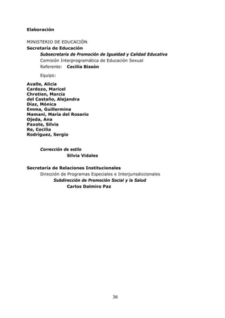 36
Elaboración
MINISTERIO DE EDUCACIÓN
Secretaría de Educación
Subsecretaría de Promoción de Igualdad y Calidad Educativa
Comisión Interprogramática de Educación Sexual
Referente: Cecilia Bissón
Equipo:
Avalle, Alicia
Cardozo, Maricel
Chretien, Marcia
del Castaño, Alejandra
Díaz, Mónica
Emma, Guillermina
Mamani, María del Rosario
Ojeda, Ana
Paxote, Silvia
Re, Cecilia
Rodríguez, Sergio
Corrección de estilo
Silvia Vidales
Secretaría de Relaciones Institucionales
Dirección de Programas Especiales e Interjurisdiccionales
Subdirección de Promoción Social y la Salud
Carlos Dalmiro Paz
 