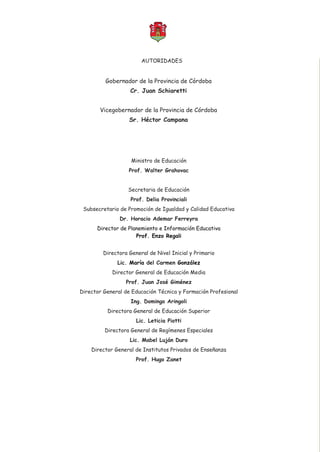Educación Sexual Integral
Secretaría de Educación
Subsecretaría de Promoción de Igualdad y Calidad Educativa
Dirección de Planeamiento e Información Educativa
Gobernador de la Provincia de Córdoba
Vicegobernador de la Provincia de Córdoba
Cr. Juan Schiaretti
Sr. Héctor Campana
Ministro de Educación
Secretaria de Educación
Subsecretario de Promoción de Igualdad y Calidad Educativa
Directora General de Nivel Inicial y Primario
Director General de Educación Media
Director General de Educación Técnica y Formación Profesional
Directora General de Educación Superior
Directora General de Regímenes Especiales
Director General de Institutos Privados de Enseñanza
Prof. Walter Grahovac
Prof. Delia Provinciali
Dr. Horacio Ademar Ferreyra
Lic. del Carmen
Prof. Juan José Giménez
Ing. Domingo Aringoli
Lic. Leticia Piotti
Lic. Mabel Luján Duro
Prof. Hugo Zanet
Director de Planemiento e Información Educativa
Prof. Enzo Regali
María González
2008
AUTORIDADES
 