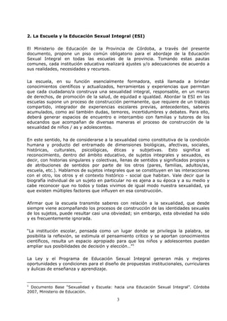 3
2. La Escuela y la Educación Sexual Integral (ESI)
El Ministerio de Educación de la Provincia de Córdoba, a través del presente
documento, propone un piso común obligatorio para el abordaje de la Educación
Sexual Integral en todas las escuelas de la provincia. Tomando estas pautas
comunes, cada institución educativa realizará ajustes y/o adecuaciones de acuerdo a
sus realidades, necesidades y recursos.
La escuela, en su función esencialmente formadora, está llamada a brindar
conocimientos científicos y actualizados, herramientas y experiencias que permitan
que cada ciudadano/a construya una sexualidad integral, responsable, en un marco
de derechos, de promoción de la salud, de equidad e igualdad. Abordar la ESI en las
escuelas supone un proceso de construcción permanente, que requiere de un trabajo
compartido, integrador de experiencias escolares previas, antecedentes, saberes
acumulados, como así también dudas, temores, incertidumbres y debates. Para ello,
deberá generar espacios de encuentro e intercambio con familias y tutores de los
educandos que acompañan de diversas maneras el proceso de construcción de la
sexualidad de niños / as y adolescentes.
En este sentido, ha de considerarse a la sexualidad como constitutiva de la condición
humana y producto del entramado de dimensiones biológicas, afectivas, sociales,
históricas, culturales, psicológicas, éticas y subjetivas. Esto significa el
reconocimiento, dentro del ámbito educativo, de sujetos integrales y sexuados, es
decir, con historias singulares y colectivas, llenas de sentidos y significados propios y
de atribuciones de sentidos por parte de los otros (pares, familias, adultos/as,
escuela, etc.). Hablamos de sujetos integrales que se constituyen en las interacciones
con el otro, los otros y el contexto histórico - social que habitan. Vale decir que la
biografía individual de un sujeto en particular no es ajena a su época y a su medio y
cabe reconocer que no todos y todas vivimos de igual modo nuestra sexualidad, ya
que existen múltiples factores que influyen en esa construcción.
Afirmar que la escuela transmite saberes con relación a la sexualidad, que desde
siempre viene acompañando los procesos de construcción de las identidades sexuales
de los sujetos, puede resultar casi una obviedad; sin embargo, esta obviedad ha sido
y es frecuentemente ignorada.
“La institución escolar, pensada como un lugar donde se privilegia la palabra, se
posibilita la reflexión, se estimula el pensamiento crítico y se aportan conocimientos
científicos, resulta un espacio apropiado para que los niños y adolescentes puedan
ampliar sus posibilidades de decisión y elección…”1
La Ley y el Programa de Educación Sexual Integral generan más y mejores
oportunidades y condiciones para el diseño de propuestas institucionales, curriculares
y áulicas de enseñanza y aprendizaje.
1
Documento Base “Sexualidad y Escuela: hacia una Educación Sexual Integral”. Córdoba
2007, Ministerio de Educación.
 