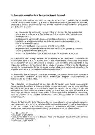 4
3. Concepto operativo de la Educación Sexual Integral
El Programa Nacional de ESI (Ley 26.150), en su artículo 1, define a la Educación
Sexual Integral como aquélla “que articula aspectos biológicos, psicológicos, sociales,
afectivos y éticos”. Esta mirada guarda directa relación con los objetivos2
propuestos
por dicha ley, a saber:
a) incorporar la educación sexual integral dentro de las propuestas
educativas orientadas a la formación armónica, equilibrada y permanente
de las personas;
b) asegurar la transmisión de conocimientos pertinentes, precisos,
confiables y actualizados sobre los distintos aspectos involucrados en la
educación sexual integral;
c) promover actitudes responsables ante la sexualidad;
d) prevenir los problemas relacionados con la salud en general y la salud
sexual y reproductiva en particular;
e) procurar igualdad de trato y oportunidades para varones y mujeres.
La Resolución del Consejo Federal de Educación en el Documento “Lineamientos
Curriculares para la E.S.I.” plantea que: “…los lineamientos curriculares propuestos
se enmarcarán en una perspectiva o enfoque que atenderá principalmente a los
siguientes criterios: la promoción de la salud, el enfoque integral de la educación
sexual, la consideración de las personas involucradas como sujetos de derecho y la
especial atención a la complejidad del hecho educativo”3
.
La Educación Sexual Integral constituye, entonces, un proceso intencional, constante
y transversal, tendiente a que las/os alumnas/os integren saludablemente la
sexualidad a su cotidianeidad.
“La educación en sexualidad es un tipo de formación que busca proporcionar
herramientas de cuidado antes que modelar comportamientos, esto en tanto este tipo
de educación parte del reconocimiento pleno del sujeto, de su cuerpo y de sus
sentimientos como base del trabajo pedagógico. Por ello, se hace referencia a la
educación en sentido amplio, como oferta cultural que brinda elementos simbólicos,
que les permite a los sujetos constituirse como protagonistas en una sociedad
determinada”4
.
Hablar de “la inclusión de la Educación Sexual Integral como un aprendizaje que debe
ser incorporado a lo largo de toda la escolarización obligatoria”5
, implica abordarla en
todos los niveles y modalidades educativas adecuando objetivos, contenidos,
estrategias y recursos según las edades y características de los destinatarios.
2
Ley 26.150 Art. 3º.
3
Resolución CFE Nº 45/08.
4
Documento base “Sexualidad y Escuela: hacia una Educación Sexual Integral”. Córdoba
2007, Ministerio de Educación.
5
Resolución CFE Nº 45/08.
 