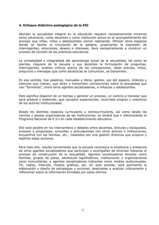 5
4. Enfoque didáctico-pedagógico de la ESI
Abordar la sexualidad integral en la educación requiere necesariamente mirarnos
como adultos/as, como docentes y como institución activa en el acompañamiento del
proceso que niñas, niños y adolescentes vienen realizando. Ofrecer otros espacios
donde se facilite la circulación de la palabra, propiciando la expresión de
interrogantes, emociones, deseos e intereses, lleva necesariamente a construir un
proceso de revisión de las prácticas educativas.
La complejidad e integralidad del aprendizaje social de la sexualidad, tal como se
plantea, requiere de la escuela y sus docentes la formulación de preguntas,
interrogantes, análisis críticos acerca de las concepciones, ideas previas, mitos,
prejuicios y mensajes que como adultos/as se comunican, se transmiten.
En ese sentido, hay palabras, manuales y libros, gestos, uso del espacio, órdenes y
silencios que indican, que dicen y transmiten concepciones sobre la sexualidad que
van “formando”, entre otros agentes socializadores, a niños/as y adolescentes.
Esto significa disponer de un tiempo y generar un proceso, un camino a transitar que
será gradual y sostenido, que recupere experiencias, recorridos propios y colectivos
de los actores institucionales.
Desde los distintos espacios curriculares y extracurriculares, así como desde las
normas y pautas organizativas de las instituciones, se tendrá que ir efectivizando el
Programa Nacional de E.S.I en cada establecimiento educativo.
Ello será posible en los intercambios y debates entre docentes, lecturas y búsquedas,
ensayos y propuestas, consultas y articulaciones con otros actores e instituciones,
encuentros con las familias, etc., mediados por una gestión directiva que propicie y
legitime estas acciones.
Para todo ello, resulta conveniente que la escuela reconozca la existencia y presencia
de otros agentes socializadores que participan y acompañan de diversas maneras el
proceso de construcción de la sexualidad. Agentes socializadores directos como
familias, grupos de pares, adultos/as significativos, instituciones y organizaciones
socio comunitarias, y agentes socializadores indirectos como medios audiovisuales,
TV, radios, Internet, medios gráficos, etc. En este sentido, será pertinente la
elaboración y diseño de estrategias y acciones, destinadas a analizar críticamente y
reflexionar sobre la información brindada por estos últimos.
 