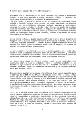 6
5. La ESI como espacio de aplicación transversal
Afirmamos que la sexualidad es un hecho complejo que supera lo puramente
biológico y que está asociada a modos históricos, políticos y culturales de
construcción de subjetividad, de producción de sujetos sociales.
Con este criterio, la educación sexual no es un sinónimo de información sobre
biología y fisiología humana. Debe integrar, de modo transversal, los aspectos
biológicos con los psicológicos, culturales, sociales, afectivos y contextuales,
buscando los mejores modos de abordar estas dimensiones desde las prácticas
escolares cotidianas. Por estos motivos, se requiere del aporte de las distintas
disciplinas que conforman el currículo escolar, y corresponde considerar los distintos
niveles de complejidad según edades, intereses, saberes e inquietudes de los/as
destinatarios y sus contextos.
En ese mismo sentido, no puede reducirse al trabajo de algún área o disciplina, ni
delegarse sólo en algunas personas referentes de la escuela, evitando a su vez que
se diluya y no pueda concretarse. Se deberá avanzar progresivamente en instalar su
abordaje con mayor grado de cohesión institucional al proyecto, de manera de
sostener su transversalidad y sustentabilidad.
Las enseñanzas transversales impregnan toda la acción educativa, por lo tanto están
presentes tanto en espacios curriculares como en los extracurriculares y atraviesan
todos los ciclos, materias y modalidades. Suponen acuerdos institucionales, modos de
organización y prácticas que involucran a todos los actores de la escuela.
Los temas transversales no siempre implican incluir nuevos contenidos, sino
organizarlos sobre la base de propósitos claros y explícitos alrededor de un
determinado eje educativo, en este caso la E.S.I. demanda a la institución y sus
docentes, coherencia entre los contenidos desarrollados y las acciones ejercidas
frente a los alumnos (Anexo).
Cabe mencionar que la transversalidad y la existencia de un espacio específico para
el abordaje de la ESI no constituyen alternativas excluyentes; es decir, ambas
pueden co-existir en cada establecimiento. Esto posibilita que, a partir del Ciclo de
Especialización (Nivel Medio y Técnico), y en la Modalidad de Jóvenes y Adultos, sea
abordada también como espacio específico y no como una materia más. Su
tratamiento podrá llevarse a cabo a través de estrategias de talleres y/o seminarios,
lo que facilitará desarrollar contenidos más complejos y concretos, atendiendo a las
necesidades, demandas e inquietudes más puntuales que pueden surgir en esta
franja etaria.
La ESI en la escuela deberá estar incorporada en el proyecto institucional de la
misma; es decir, cada centro educativo, partiendo del reconocimiento de sus recursos
(docentes capacitados y motivados, experiencias previas, recursos materiales,
bibliográficos, otros proyectos institucionales, redes y/o vinculaciones construidas)
diseñará su propio recorrido, seleccionando las estrategias más adecuadas para la
implementación de este programa. Les cabe en este sentido a los equipos directivos,
como ya se dijo, la tarea de promover, facilitar y acompañar dicho proceso en
consonancia con el P.C.I.
 