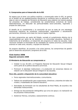 7
6. Compromiso para el desarrollo de la ESI
Se espera que al tener una política explícita y consensuada sobre la ESI, se genere
en el ámbito de los establecimientos educativos la confianza para su aplicación. Se
deja en claro el respaldo del Ministerio de Educación para elaborar de manera gradual
los proyectos de trabajo, considerando las características evolutivas de los/as
destinatarios/as, sin descuidar las particularidades socio-culturales, regionales y
propias de cada grupo.
El desafío de su cumplimiento y la convicción de que se trata de una estrategia
transversal requieren de consensos institucionales, capacitación y actualización
permanentes, tomando como base los marcos legales vigentes.
Un claro compromiso por parte del Estado, sumado al cumplimiento efectivo de la
responsabilidad por parte de los docentes y la comunidad educativa, facilitará el
tratamiento de la temática y el desarrollo del programa en todas las escuelas. Cabe
reconocer también la diversidad de las realidades de nuestra provincia, promoviendo
avances en cada zona, escuela, y equipos de docentes.
Se propone identificar, de acuerdo a los ciclos lectivos, los compromisos de gestión
para el desarrollo secuencial y progresivo de la ESI.
Ciclo lectivo 2008
Segundo semestre 2008
El Ministerio de Educación se compromete a:
Instalar la Ley 26.150 y el Programa Nacional de Educación Sexual Integral
como parte de la política educativa provincial.
Promover el abordaje institucional y la producción de consensos básicos en
relación con la Educación Sexual Integral en las escuelas.
Para ello, pondrá a disposición de la comunidad educativa:
Foros regionales interinstitucionales y comunitarios.
Talleres de sensibilización para supervisores, directivos y docentes de todos los
niveles y modalidades del Sistema Educativo.
Actividades de formación con los estudiantes de Nivel Medio, de acuerdo a las
demandas institucionales.
Entrega de Documentación bibliográfica que sirva de apoyo a la realización de
los proyectos institucionales
Asistencia Técnica, consultas y asesoramiento continuo.
 