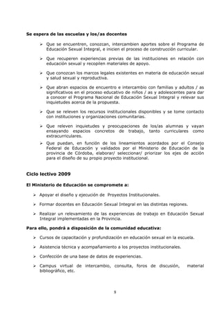 8
Se espera de las escuelas y los/as docentes
Que se encuentren, conozcan, intercambien aportes sobre el Programa de
Educación Sexual Integral, e inicien el proceso de construcción curricular.
Que recuperen experiencias previas de las instituciones en relación con
educación sexual y recopilen materiales de apoyo.
Que conozcan los marcos legales existentes en materia de educación sexual
y salud sexual y reproductiva.
Que abran espacios de encuentro e intercambio con familias y adultos / as
significativos en el proceso educativo de niños / as y adolescentes para dar
a conocer el Programa Nacional de Educación Sexual Integral y relevar sus
inquietudes acerca de la propuesta.
Que se releven los recursos institucionales disponibles y se tome contacto
con instituciones y organizaciones comunitarias.
Que releven inquietudes y preocupaciones de los/as alumnas y vayan
ensayando espacios concretos de trabajo, tanto curriculares como
extracurriculares.
Que puedan, en función de los lineamientos acordados por el Consejo
Federal de Educación y validados por el Ministerio de Educación de la
provincia de Córdoba, elaborar/ seleccionar/ priorizar los ejes de acción
para el diseño de su propio proyecto institucional.
Ciclo lectivo 2009
El Ministerio de Educación se compromete a:
Apoyar el diseño y ejecución de Proyectos Institucionales.
Formar docentes en Educación Sexual Integral en las distintas regiones.
Realizar un relevamiento de las experiencias de trabajo en Educación Sexual
Integral implementadas en la Provincia.
Para ello, pondrá a disposición de la comunidad educativa:
Cursos de capacitación y profundización en educación sexual en la escuela.
Asistencia técnica y acompañamiento a los proyectos institucionales.
Confección de una base de datos de experiencias.
Campus virtual de intercambio, consulta, foros de discusión, material
bibliográfico, etc.
 