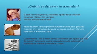 ¿Cuándo se despierta la sexualidad?
El bebé va construyendo su sexualidad a partir de los contactos
corporales y táctiles con su madre.
Vínculos afectivos mamá-bebé.
Bebés de ambos sexos experimental placer tocándose sus genitales.
Es común en el periodo de lactancia, los padres no deben intervenir
separando la mano de su bebé.
Cuando tienen 1 año 6 meses de vida se interesan por aquello que “sale
del cuerpo”: excremento y orina. Les produce mucha satisfacción la
posibilidad de dominar y controlar su cuerpo.
 