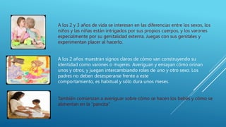 A los 2 y 3 años de vida se interesan en las diferencias entre los sexos, los
niños y las niñas están intrigados por sus propios cuerpos, y los varones
especialmente por su genitalidad externa. Juegas con sus genitales y
experimentan placer al hacerlo.
A los 2 años muestran signos claros de cómo van construyendo su
identidad como varones o mujeres. Averiguan y ensayan cómo orinan
unos y otros, y juegan intercambiando roles de uno y otro sexo. Los
padres no deben desesperarse frente a este
comportamiento, es habitual y sólo dura unos meses.
También comienzan a averiguar sobre cómo se hacen los bebés y cómo se
alimentan en la “pancita”
 