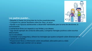 Los padres pueden…
• Respetar el deseo de privacidad de los/las preadolescentes.
• Compartir los valores familiares sobre las citas y el amor.
• Ayudar a sus hijos/as adolescentes a desarrollar habilidades para la toma de decisiones, la
comunicación
y mantenerse firme con respecto a sus límites y sus deseos.
• Siga dando ejemplo de conducta adecuada y comparta mensajes positivos sobre asuntos
relacionados
con la sexualidad.
• Contestar a sus preguntas y ofrecer los mensajes que quiera compartir sobre diversos temas
y valores de la familia.
• Proporcionar libros e información sobre sexualidad, adecuados para su edad.
• Hágales saber que cuentan con su apoyo.
 