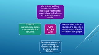 EVITA
HACER
ESTO:
•Incentivar a niñas y
adolescentes a usar
maquillaje, vestimenta o
accesorios que les hagan
ver como una persona
adulta.
Preguntarles si tienen
novia o novio o decirles
que siempre deben de
verse bonitas o guapos.
Besarles en la boca o
presionarles para
que besen a alguien
(incluso si es un
familiar).
Fomentar
expresiones o bailes
con movimientos
sexuales.
 
