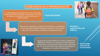 CONSECUENCIAS DE LA HIPERSEXUALIZACIÓN
La identidad personal del menor y su autoestima
toman como base la imagen o apariencia. Así, ellos
se valoran a sí mismos y a su entorno por su
atractivo físico.
• Superficialidad
El hecho de responder a modelos de televisión y a la industria
de la moda para resultar socialmente atractiva. Pues solo se
aferrará a cánones poco naturales y escasamente sanos.
• Modelos
equivocados de
belleza
Al apoyarse la personalidad en valores e ideales tan
difíciles de alcanzar. Los mismos, vivirán entonces
condenados a una frustración crónica que no les dará
paz. No es de extrañarse que algunos casos lleguen a
desembocar en cuadros de depresión.
• Derrumba
miento de
autoestima
 