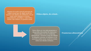 Adoptan de modo natural patrones de
origen sexual que de algún modo los
expone cual objetos de exhibición. Es así
como estos infantes se tornan
dependientes, sensibles y vulnerables
frente a las críticas y la presión social
•Niños-objeto, de cristal..
Estos chicos se ven más propensos a
desarrollar diversidad de trastornos
relacionados con sus conductas
alimenticias. Al buscar como fin último
la delgadez extrema, la bulimia y/o la
anorexia suelen tener cautivos a estos
niños con ideales erróneos.
•Trastornos alimenticios
 