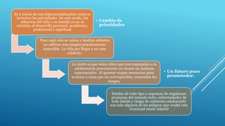Es a través de esta hipersexualización como se
invierten las prioridades. De este modo, los
esfuerzos del niño y su familia ya no se
orientan al desarrollo personal, académico,
profesional y espiritual
• Cambio de
prioridades
Pues aquí solo se valora y destina esfuerzo
en cultivar una imagen prácticamente
imposible. La vida por llegar a ser una
celebrity.
Lo cierto es que estos niños que son empujados a la
adolescencia precozmente no tienen un mañana
esperanzador. Al quemar etapas necesarias para
avanzar a otras que no corresponden, aumentan los
riesgos.
• Un futuro poco
prometedor.
Estafas de todo tipo a expensas de engañosas
promesas del ansiado éxito, enfermedades de
toda índole y riesgo de embarazo adolescente
son solo algunos de los peligros que oculta esta
irracional moda infantil
 