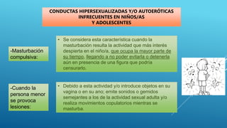 -Masturbación
compulsiva:
CONDUCTAS HIPERSEXUALIZADAS Y/O AUTOERÓTICAS
INFRECUENTES EN NIÑOS/AS
Y ADOLESCENTES
• Se considera esta característica cuando la
masturbación resulta la actividad que más interés
despierta en el niño/a, que ocupa la mayor parte de
su tiempo, llegando a no poder evitarla o detenerla
aún en presencia de una figura que podría
censurarlo.
-Cuando la
persona menor
se provoca
lesiones:
• Debido a esta actividad y/o introduce objetos en su
vagina o en su ano; emite sonidos o gemidos
semejantes a los de la actividad sexual adulta y/o
realiza movimientos copulatorios mientras se
masturba.
 