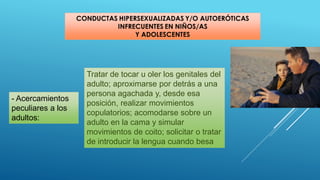 Tratar de tocar u oler los genitales del
adulto; aproximarse por detrás a una
persona agachada y, desde esa
posición, realizar movimientos
copulatorios; acomodarse sobre un
adulto en la cama y simular
movimientos de coito; solicitar o tratar
de introducir la lengua cuando besa
- Acercamientos
peculiares a los
adultos:
 