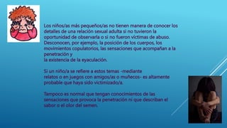 Los niños/as más pequeños/as no tienen manera de conocer los
detalles de una relación sexual adulta si no tuvieron la
oportunidad de observarla o si no fueron víctimas de abuso.
Desconocen, por ejemplo, la posición de los cuerpos, los
movimientos copulatorios, las sensaciones que acompañan a la
penetración y
la existencia de la eyaculación.
Si un niño/a se refiere a estos temas -mediante
relatos o en juegos con amigos/as o muñecos- es altamente
probable que haya sido victimizado/a.
Tampoco es normal que tengan conocimientos de las
sensaciones que provoca la penetración ni que describan el
sabor o el olor del semen.
 
