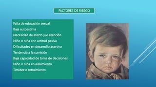 FACTORES DE RIESGO
Falta de educación sexual
Baja autoestima
Necesidad de afecto y/o atención
Niño o niña con actitud pasiva
Dificultades en desarrollo asertivo
Tendencia a la sumisión
Baja capacidad de toma de decisiones
Niño o niña en aislamiento
Timidez o retraimiento
 
