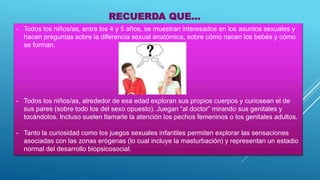 - Todos los niños/as, entre los 4 y 5 años, se muestran interesados en los asuntos sexuales y
hacen preguntas sobre la diferencia sexual anatómica, sobre cómo nacen los bebés y cómo
se forman.
- Todos los niños/as, alrededor de esa edad exploran sus propios cuerpos y curiosean el de
sus pares (sobre todo los del sexo opuesto). Juegan “al doctor” mirando sus genitales y
tocándolos. Incluso suelen llamarle la atención los pechos femeninos o los genitales adultos.
- Tanto la curiosidad como los juegos sexuales infantiles permiten explorar las sensaciones
asociadas con las zonas erógenas (lo cual incluye la masturbación) y representan un estadio
normal del desarrollo biopsicosocial.
RECUERDA QUE...
 