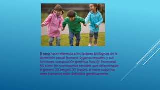 El sexo hace referencia a los factores biológicos de la
dimensión sexual humana: órganos sexuales, y sus
funciones, composición genética, función hormonal.
Así como los cromosomas sexuales que determinarán
el género: XX (mujer), XY (varón), al nacer todos los
seres humanos están definidos genéticamente.
 