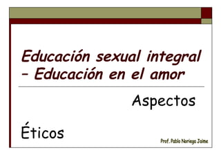 Educación sexual integral – Educación en el amor Aspectos  Éticos Prof. Pablo Noriega Jaime 