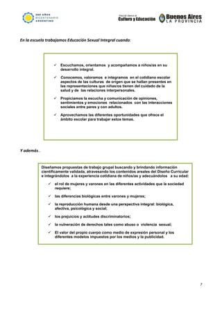                                                             

 

En la escuela trabajamos Educación Sexual Integral cuando:                  
 



                     Escuchamos, orientamos y acompañamos a niños/as en su
                     desarrollo integral.

                     Conocemos, valoramos e integramos en el cotidiano escolar
                     aspectos de las culturas de origen que se hallan presentes en
                     las representaciones que niñas/os tienen del cuidado de la
                     salud y de las relaciones interpersonales.

                     Propiciamos la escucha y comunicación de opiniones,
                     sentimientos y emociones relacionados con las interacciones
                     sociales entre pares y con adultos.

                     Aprovechamos las diferentes oportunidades que ofrece el
                     ámbito escolar para trabajar estos temas.




 

Y además… 

 
           Diseñamos propuestas de trabajo grupal buscando y brindando información
           científicamente validada, atravesando los contenidos areales del Diseño Curricular
           e integrándolos a la experiencia cotidiana de niños/as y adecuándolos a su edad:

                  el rol de mujeres y varones en las diferentes actividades que la sociedad
                  requiere;

                  las diferencias biológicas entre varones y mujeres;

                  la reproducción humana desde una perspectiva integral: biológica,
                  afectiva, psicológica y social;

                  los prejuicios y actitudes discriminatorios;

                  la vulneración de derechos tales como abuso o violencia sexual;

                  El valor del propio cuerpo como medio de expresión personal y los
                  diferentes modelos impuestos por los medios y la publicidad.




                                                                                                7 

 
 