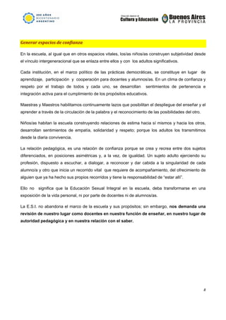                                                                       




Generar espacios de confianza  

En la escuela, al igual que en otros espacios vitales, los/as niños/as construyen subjetividad desde
el vínculo intergeneracional que se enlaza entre ellos y con los adultos significativos.

Cada institución, en el marco político de las prácticas democráticas, se constituye en lugar de
aprendizaje, participación y cooperación para docentes y alumnos/as. En un clima de confianza y
respeto por el trabajo de todos y cada uno, se desarrollan                  sentimientos de pertenencia e
integración activa para el cumplimiento de los propósitos educativos.

Maestras y Maestros habilitamos continuamente lazos que posibilitan el despliegue del enseñar y el
aprender a través de la circulación de la palabra y el reconocimiento de las posibilidades del otro.

Niños/as habitan la escuela construyendo relaciones de estima hacia sí mismos y hacia los otros,
desarrollan sentimientos de empatía, solidaridad y respeto; porque los adultos los transmitimos
desde la diaria convivencia.

La relación pedagógica, es una relación de confianza porque se crea y recrea entre dos sujetos
diferenciados, en posiciones asimétricas y, a la vez, de igualdad. Un sujeto adulto ejerciendo su
profesión, dispuesto a escuchar, a dialogar, a reconocer y dar cabida a la singularidad de cada
alumno/a y otro que inicia un recorrido vital que requiere de acompañamiento, del ofrecimiento de
alguien que ya ha hecho sus propios recorridos y tiene la responsabilidad de “estar allí”.

Ello no   significa que la Educación Sexual Integral en la escuela, deba transformarse en una
exposición de la vida personal, ni por parte de docentes ni de alumnos/as.

La E.S.I. no abandona el marco de la escuela y sus propósitos; sin embargo, nos demanda una
revisión de nuestro lugar como docentes en nuestra función de enseñar, en nuestro lugar de
autoridad pedagógica y en nuestra relación con el saber.




                                                                                                        8 

 
 