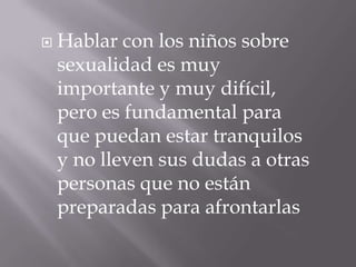    Hablar con los niños sobre
    sexualidad es muy
    importante y muy difícil,
    pero es fundamental para
    que puedan estar tranquilos
    y no lleven sus dudas a otras
    personas que no están
    preparadas para afrontarlas
 