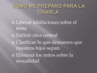    Liberar inhibiciones sobre el
    tema
   Definir idea central
   Clarificar lo que deseamos que
    nuestros hijos sepan
   Eliminar los mitos sobre la
    sexualidad
 