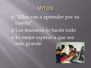  “Ellos van a aprender por su
  cuenta”
 Los maestros lo harán todo

 Es mejor esperar a que sea
  más grande
 
