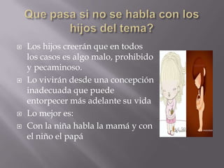    Los hijos creerán que en todos
    los casos es algo malo, prohibido
    y pecaminoso.
   Lo vivirán desde una concepción
    inadecuada que puede
    entorpecer más adelante su vida
   Lo mejor es:
   Con la niña habla la mamá y con
    el niño el papá
 