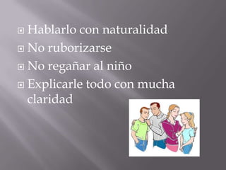  Hablarlo con naturalidad
 No ruborizarse

 No regañar al niño

 Explicarle todo con mucha
  claridad
 