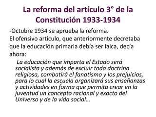 La reforma del artículo 3° de la
Constitución 1933-1934
-Octubre 1934 se aprueba la reforma.
El ofensivo artículo, que anteriormente decretaba
que la educación primaria debía ser laica, decía
ahora:
La educación que imparta el Estado será
socialista y además de excluir toda doctrina
religiosa, combatirá el fanatismo y los prejuicios,
para lo cual la escuela organizará sus enseñanzas
y actividades en forma que permita crear en la
juventud un concepto racional y exacto del
Universo y de la vida social…
 