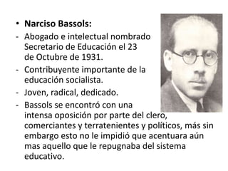 • Narciso Bassols:
- Abogado e intelectual nombrado
Secretario de Educación el 23
de Octubre de 1931.
- Contribuyente importante de la
educación socialista.
- Joven, radical, dedicado.
- Bassols se encontró con una
intensa oposición por parte del clero,
comerciantes y terratenientes y políticos, más sin
embargo esto no le impidió que acentuara aún
mas aquello que le repugnaba del sistema
educativo.
 