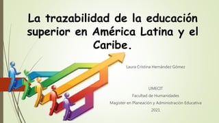 La trazabilidad de la educación
superior en América Latina y el
Caribe.
Laura Cristina Hernández Gómez
UMECIT
Facultad de Humanidades
Magister en Planeación y Administración Educativa
2021
 
