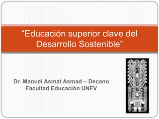 “Educación superior clave del
     Desarrollo Sostenible”



Dr. Manuel Asmat Asmad – Decano
     Facultad Educación UNFV
 
