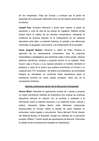 de los marginados. Viaja por Europa y concluye que el grado de
desarrollo de la educación elemental varía con los efectos producidos por
la reforma.
Joseph Kay: Compara Alemania y Suiza para mejorar el grado de
educación y nivel de vida de los pobres en Inglaterra. Mathew Arnold
teorizó sobre la validez de los estudios comparativos, señalando la
incidencia de diversos factores en la configuración de los sistemas
educativos entre ellos: La tradición histórica, el carácter y las diferencias
nacionales, la geografía, la economía, y la configuración de la sociedad.
Cesar Auguste Basset: Influenció a Jullien de Paris. Propone la
selección

de

un

representante

universitario,

libre

de

prejuicios

nacionalistas y pedagógicos que emprenda viajes a otros países, observe
sistemas educativos, compare y presente hechos en su realidad. Victor
Cousin viaja a Prusia y a su regreso presenta un modelo orientado al
préstamo y copia de lo bueno que pudiese encontrarse en Prusia o en
cualquier país. P.E. levaseseur. Se dedicó a la estadística, sus principales
trabajos se planteaban en confrontar datos estadísticos sobre la
enseñanza primaria de varios países europeos. Hace uso de la
comparación dinámica.
Aportes americanos dentro de la Educación Comparada
Horace Mann: Describió la organización escolar de 7 países y propone
no copiar servilmente métodos de enseñanza sino evaluar las prácticas
educativas siempre en relación con el contexto y adaptado a la
información sobre el sistema educativo y su trasfondo social, cultural y
político.

Alexander

Dallas

Bache

visita

diferentes

instituciones

educacionales en Europa. Aplica el estudio de casos basados en
entrevistas, textos legales y documentos. Henry Barnard Primer director
del National Bureau of Education divulgo los métodos de la educación
europea. William T Harris amplió las aportaciones de Barnard. Profundizo
la validez de las comparaciones basadas en estadísticas.

 