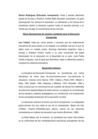 Simón Rodríguez (Educador venezolano): Visita y estudia diferentes
países en Europa y América. Andrés Bello educador venezolano. Su gran
preocupación fue siempre la educación, su dedicación a los temas de la
enseñanza desde la docencia superior hasta la escuela primaria y su
interés por divulgar el conocimiento de las ciencias.
Otras Aportaciones de carácter resaltante para la Educación
Comparada
Leo Tolstoi: Viaja por varios países y concluye que las realizaciones
educativas de esos países no se adaptan a la realidad rusa por lo que se
debía crear un modelo propio. Domingo Sarmiento Argentino viaja a
Europa y Estados Unidos vuelve a su país convencido del papel
dinamizador de la educación en el desarrollo de un país. José Pedro
Varela Uruguayo, que al igual que Sarmiento viajan a diferentes países y
compara los sistemas educativos.
Desarrollo histórico
La disciplina de Educación Comparada es considerada por varios
estudiosos de dicha área de conocimiento como una ciencia de la
educación. Autores como García, 1991, Velloso y Pedro,1991, Altbach y
Kelly, 1981 Sadler, 1964, Debesse y Mialaret, 1974, Rosselló, 1946 y
otros muchos que no mencionamos por cuestión de tiempo han defendido
la autonomía epistemológica de dicha ciencia, su espacio en el entramado
de los estudios y saberes pedagógicos y su contribución a la comprensión
de las principales tendencias de la educación mundial.
La educación siempre ha hecho uso de la comparación. La antigüedad
greco-romana fue muy dada al uso de la comparación. Basta con leer
a Platón, Cicerón, Aristóteles para darnos cuenta de las alusiones
comparativas en materia de educación que hacían.(Brickman, 1966)
La Edad Media, por el contrario, se caracterizó por hacer más énfasis
en la uniformidad de las manifestaciones educativas procedentes de las

 