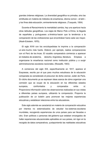 grandes órdenes religiosas. La diversidad geográfica no primaba, sino las
similitudes en materia de métodos de enseñanza, idioma común - el latín y los fines dela educación, eminentemente religiosos. (Tusquets, 1954)
Durante el Renacimiento la mentalidad cambia, hay una apertura hacia
otras latitudes geográficas. Los viajes de Marco Polo a China, la llegada
de españoles y portugueses a América hacen que la tendencia a la
comparación de las civilizaciones que encontraban fuera cada vez mayor.
(Noah-Eckstein, 1970).
El siglo XVIII con los enciclopedistas le imprime a la comparación
un aire mucho más fuerte. Diderot, por ejemplo, realiza comparaciones
con el Perú de los Incas. El vocablo comparado/a comienza a aparecer
en tratados de anatomía,

derecho, lingüística, literatura.

Empieza

a

organizarse la enseñanza nacional como institución pública y a surgir
administraciones escolares nacionales. (Rosselló, 1943)
A comienzos del siglo XIX, específicamente en 1817, aparece el
Esquiesse, escrito por el que para muchos estudiosos de la educación
comparada es considerado el precursor de dicha ciencia: Julián de Paris.
En dicho documento ya se expresan ideas acerca de cómo organizar una
comisión que se ocupe de la educación en los diferentes estados
europeos,

confrontados

y

comparados

entre

sí.

Proporciona información sobre las observaciones realizadas en sus visitas
a diferentes países europeos, utilizando la comparación. Proponía la
publicación de un boletín para promover las mejores experiencias
educativas y establecer relaciones entre los educadores.
Este siglo además se caracterizó en materia de comparación educativa
por intentos no sistematizados de estudiar los sistemas escolares
mundiales, recogiendo experiencias de unos países para ser llevadas a
otro. Eran políticos o personas del gobierno que estaban encargados de
hallar experiencias educacionales aplicables en sus países, sin rigor en la
recogida de datos comparativos, yuxtaponiendo las realidades educativas

 