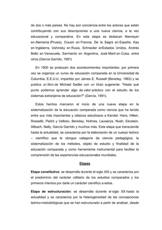 de dos o más países. No hay aún conciencia entre los actores que están
contribuyendo con sus descripciones a una nueva ciencia, a la vez
educacional y comparativa. En esta etapa se destacan Niemeyer
en Alemania (Prusia), Cousin en Francia, De la Sagra en España, Kay
en Inglaterra, Ushinsky en Rusia, Schneider enEstados Unidos, Andrés
Bello en Venezuela, Sarmiento en Argentina, José Martí en Cuba, entre
otros.(García Garrido, 1991)
En 1900 se producen dos acontecimientos importantes: por primera
vez se organiza un curso de educación comparada en la Universidad de
Columbia, E.E.U.U, impartido por James E, Russell (Bereday, 1963) y se
publica un libro de Michael Sadler con un título sugerente: "Hasta qué
punto podemos aprender algo de valor práctico con el estudio de los
sistemas extranjeros de educación?" (García, 1991).
Estos hechos marcaron el inicio de una nueva etapa en la
sistematización de la educación comparada como ciencia que ha tenido
entre sus más importantes y clásicos estudiosos a Kandel, Hans, Hilker,
Rosselló, Pedró y Velloso, Bereday, Holmes, Lauwerys, Noah, Ekcstein,
Altbach, Nelly, García Garrido y muchos más. Esta etapa que transciende
hasta la actualidad, se caracteriza por la elaboración de un cuerpo teórico
– científico que le otorgue categoría de ciencia pedagógica, la
sistematización de los métodos, objeto de estudio y finalidad de la
educación comparada y como herramienta instrumental para facilitar la
comprensión de las experiencias educacionales mundiales.
Etapas
Etapa constitutiva: se desarrolla durante el siglo XIX y se caracteriza por
el predominio del carácter utilitario de los estudios comparados y los
primeros intentos por darle un carácter científico a estos.
Etapa de estructuración: se desarrolla durante el siglo XX hasta la
actualidad y se caracteriza por la heterogeneidad de las concepciones
teórico-metodológicas que se han estructurado a partir de analizar, desde

 