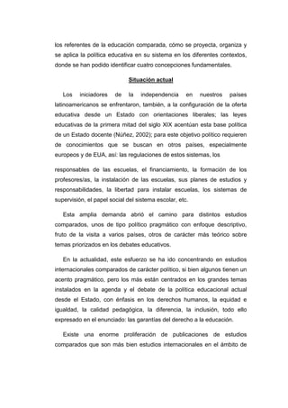 los referentes de la educación comparada, cómo se proyecta, organiza y
se aplica la política educativa en su sistema en los diferentes contextos,
donde se han podido identificar cuatro concepciones fundamentales.
Situación actual
Los

iniciadores

de

la

independencia

en

nuestros

países

latinoamericanos se enfrentaron, también, a la configuración de la oferta
educativa desde un Estado con orientaciones liberales; las leyes
educativas de la primera mitad del siglo XIX acentúan esta base política
de un Estado docente (Núñez, 2002); para este objetivo político requieren
de conocimientos que se buscan en otros países, especialmente
europeos y de EUA, así: las regulaciones de estos sistemas, los
responsables de las escuelas, el financiamiento, la formación de los
profesores/as, la instalación de las escuelas, sus planes de estudios y
responsabilidades, la libertad para instalar escuelas, los sistemas de
supervisión, el papel social del sistema escolar, etc.
Esta amplia demanda abrió el camino para distintos estudios
comparados, unos de tipo político pragmático con enfoque descriptivo,
fruto de la visita a varios países, otros de carácter más teórico sobre
temas priorizados en los debates educativos.
En la actualidad, este esfuerzo se ha ido concentrando en estudios
internacionales comparados de carácter político, si bien algunos tienen un
acento pragmático, pero los más están centrados en los grandes temas
instalados en la agenda y el debate de la política educacional actual
desde el Estado, con énfasis en los derechos humanos, la equidad e
igualdad, la calidad pedagógica, la diferencia, la inclusión, todo ello
expresado en el enunciado: las garantías del derecho a la educación.
Existe una enorme proliferación de publicaciones de estudios
comparados que son más bien estudios internacionales en el ámbito de

 