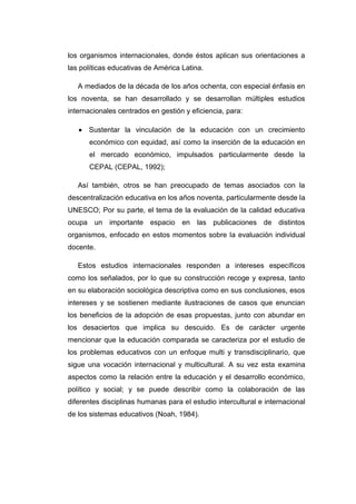 los organismos internacionales, donde éstos aplican sus orientaciones a
las políticas educativas de América Latina.
A mediados de la década de los años ochenta, con especial énfasis en
los noventa, se han desarrollado y se desarrollan múltiples estudios
internacionales centrados en gestión y eficiencia, para:
Sustentar la vinculación de la educación con un crecimiento
económico con equidad, así como la inserción de la educación en
el mercado económico, impulsados particularmente desde la
CEPAL (CEPAL, 1992);
Así también, otros se han preocupado de temas asociados con la
descentralización educativa en los años noventa, particularmente desde la
UNESCO; Por su parte, el tema de la evaluación de la calidad educativa
ocupa un importante espacio en las publicaciones de distintos
organismos, enfocado en estos momentos sobre la evaluación individual
docente.
Estos estudios internacionales responden a intereses específicos
como los señalados, por lo que su construcción recoge y expresa, tanto
en su elaboración sociológica descriptiva como en sus conclusiones, esos
intereses y se sostienen mediante ilustraciones de casos que enuncian
los beneficios de la adopción de esas propuestas, junto con abundar en
los desaciertos que implica su descuido. Es de carácter urgente
mencionar que la educación comparada se caracteriza por el estudio de
los problemas educativos con un enfoque multi y transdisciplinario, que
sigue una vocación internacional y multicultural. A su vez esta examina
aspectos como la relación entre la educación y el desarrollo económico,
político y social; y se puede describir como la colaboración de las
diferentes disciplinas humanas para el estudio intercultural e internacional
de los sistemas educativos (Noah, 1984).

 