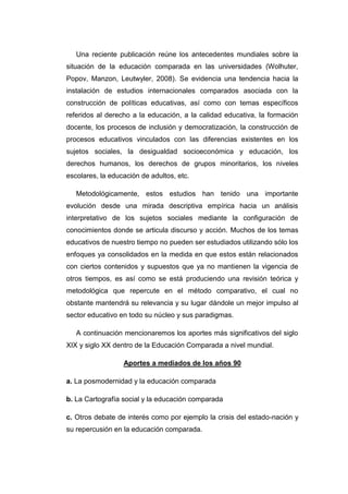 Una reciente publicación reúne los antecedentes mundiales sobre la
situación de la educación comparada en las universidades (Wolhuter,
Popov, Manzon, Leutwyler, 2008). Se evidencia una tendencia hacia la
instalación de estudios internacionales comparados asociada con la
construcción de políticas educativas, así como con temas específicos
referidos al derecho a la educación, a la calidad educativa, la formación
docente, los procesos de inclusión y democratización, la construcción de
procesos educativos vinculados con las diferencias existentes en los
sujetos sociales, la desigualdad socioeconómica y educación, los
derechos humanos, los derechos de grupos minoritarios, los niveles
escolares, la educación de adultos, etc.
Metodológicamente, estos estudios han tenido una importante
evolución desde una mirada descriptiva empírica hacia un análisis
interpretativo de los sujetos sociales mediante la configuración de
conocimientos donde se articula discurso y acción. Muchos de los temas
educativos de nuestro tiempo no pueden ser estudiados utilizando sólo los
enfoques ya consolidados en la medida en que estos están relacionados
con ciertos contenidos y supuestos que ya no mantienen la vigencia de
otros tiempos, es así como se está produciendo una revisión teórica y
metodológica que repercute en el método comparativo, el cual no
obstante mantendrá su relevancia y su lugar dándole un mejor impulso al
sector educativo en todo su núcleo y sus paradigmas.
A continuación mencionaremos los aportes más significativos del siglo
XIX y siglo XX dentro de la Educación Comparada a nivel mundial.
Aportes a mediados de los años 90
a. La posmodernidad y la educación comparada
b. La Cartografía social y la educación comparada
c. Otros debate de interés como por ejemplo la crisis del estado-nación y
su repercusión en la educación comparada.

 